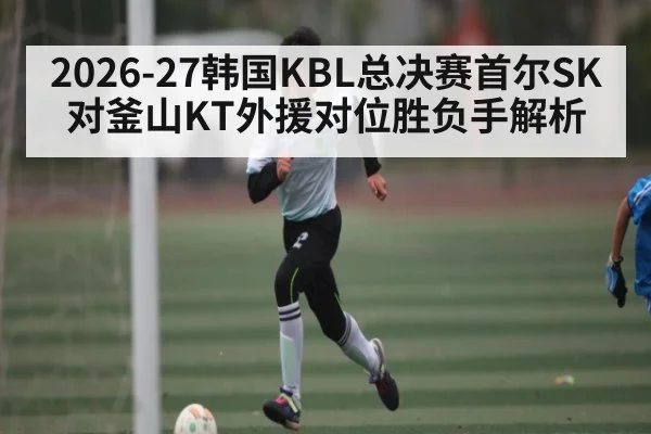 2026-27韩国KBL总决赛首尔SK对釜山KT外援对位胜负手解析