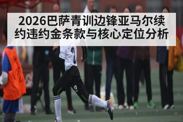 2026巴萨青训边锋亚马尔续约违约金条款与核心定位分析